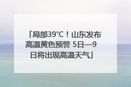 局部39℃！山东发布高温黄色预警 5日—9日将出现高温天气