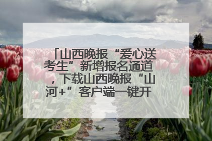 山西晚报“爱心送考生”新增报名通道，下载山西晚报“山河+”客户端一键开启高考爱心护航