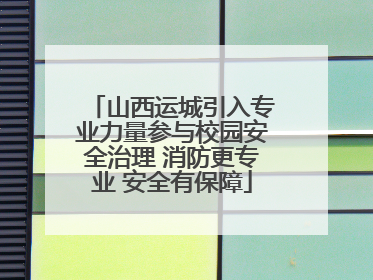 山西运城引入专业力量参与校园安全治理 消防更专业 安全有保障