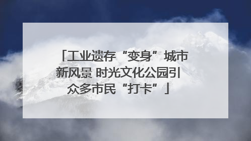 工业遗存“变身”城市新风景 时光文化公园引众多市民“打卡”