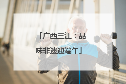 广西三江：品味非遗迎端午