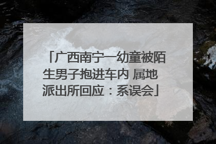 广西南宁一幼童被陌生男子抱进车内 属地派出所回应：系误会