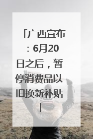 广西宣布：6月20日之后，暂停消费品以旧换新补贴