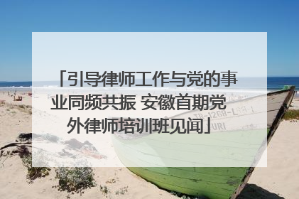 引导律师工作与党的事业同频共振 安徽首期党外律师培训班见闻