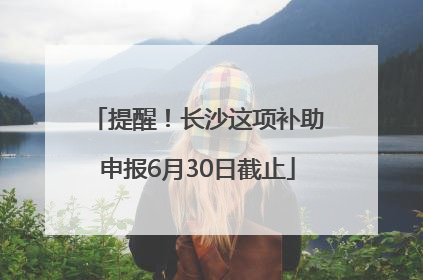 提醒！长沙这项补助申报6月30日截止