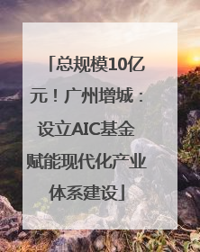 总规模10亿元！广州增城：设立AIC基金赋能现代化产业体系建设