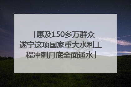 惠及150多万群众 遂宁这项国家重大水利工程冲刺月底全面通水