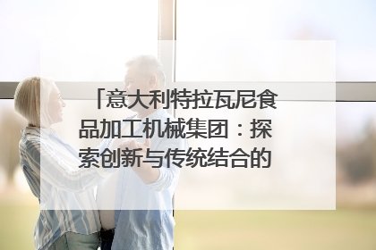 意大利特拉瓦尼食品加工机械集团：探索创新与传统结合的可能性｜西望四川