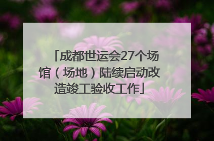成都世运会27个场馆（场地）陆续启动改造竣工验收工作