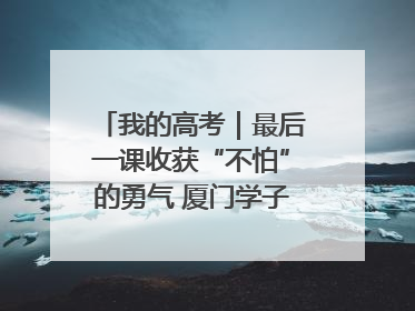 我的高考｜最后一课收获“不怕”的勇气 厦门学子万里同风赴新程
