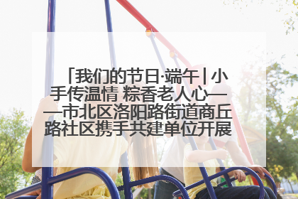 我们的节日·端午│小手传温情 粽香老人心——市北区洛阳路街道商丘路社区携手共建单位开展端午主题活动