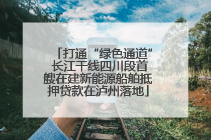 打通“绿色通道” 长江干线四川段首艘在建新能源船舶抵押贷款在泸州落地