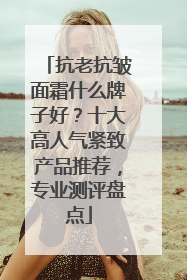 抗老抗皱面霜什么牌子好？十大高人气紧致产品推荐，专业测评盘点