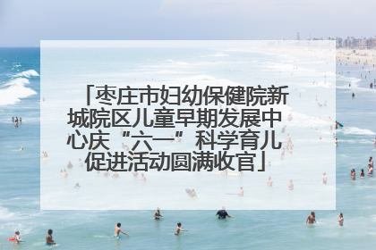 枣庄市妇幼保健院新城院区儿童早期发展中心庆“六一”科学育儿促进活动圆满收官