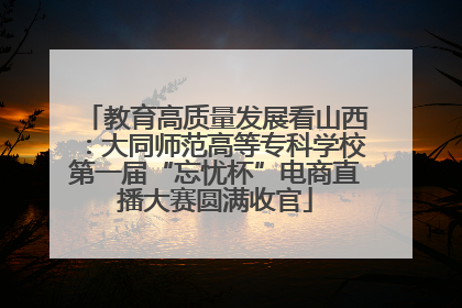 教育高质量发展看山西：大同师范高等专科学校第一届“忘忧杯”电商直播大赛圆满收官
