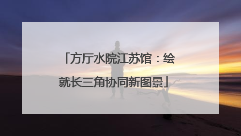 方厅水院江苏馆：绘就长三角协同新图景