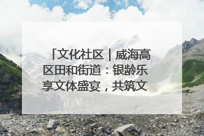 文化社区｜威海高区田和街道：银龄乐享文体盛宴，共筑文化社区幸福共同体