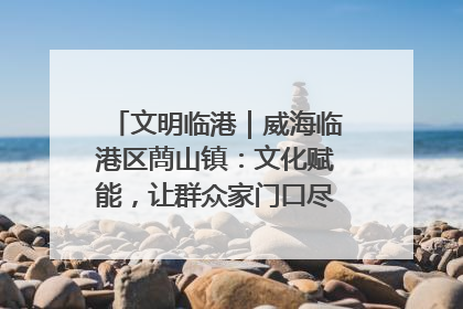 文明临港｜威海临港区蔄山镇：文化赋能，让群众家门口尽享幸福生活