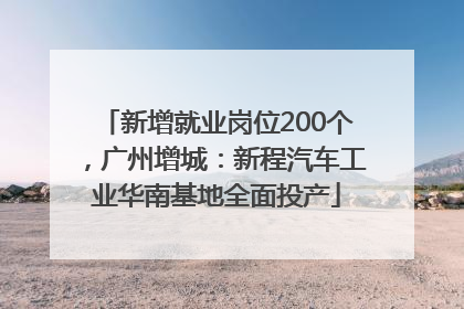 新增就业岗位200个，广州增城：新程汽车工业华南基地全面投产