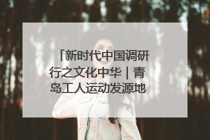 新时代中国调研行之文化中华｜青岛工人运动发源地红色文化浸人心