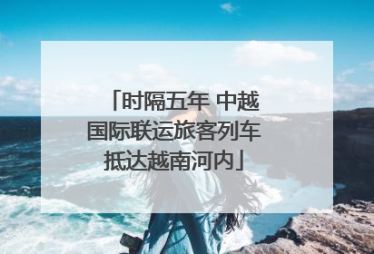 时隔五年 中越国际联运旅客列车抵达越南河内