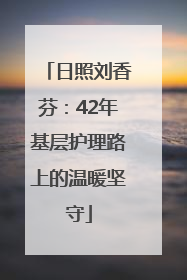 日照刘香芬：42年基层护理路上的温暖坚守
