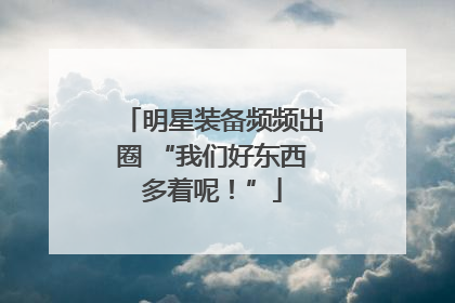 明星装备频频出圈 “我们好东西多着呢！”