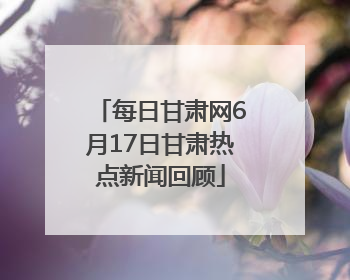 每日甘肃网6月17日甘肃热点新闻回顾