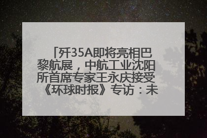 歼35A即将亮相巴黎航展，中航工业沈阳所首席专家王永庆接受《环球时报》专访：未来数量可以有很多