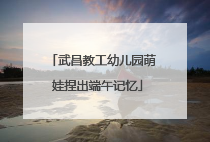 武昌教工幼儿园萌娃捏出端午记忆