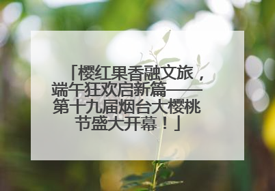 樱红果香融文旅，端午狂欢启新篇——第十九届烟台大樱桃节盛大开幕！