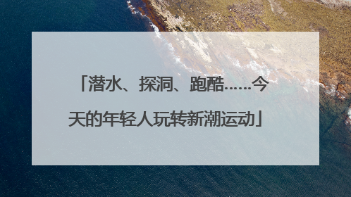 潜水、探洞、跑酷……今天的年轻人玩转新潮运动