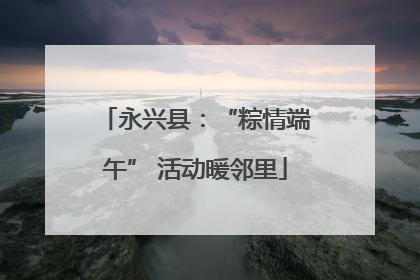 永兴县：“粽情端午” 活动暖邻里