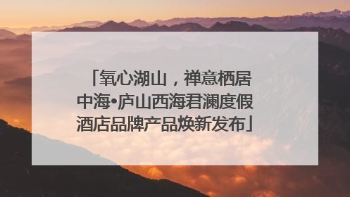氧心湖山，禅意栖居 中海•庐山西海君澜度假酒店品牌产品焕新发布