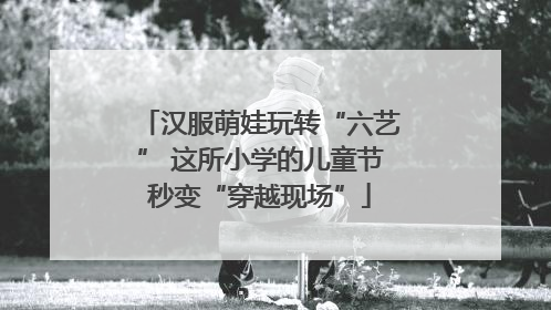 汉服萌娃玩转“六艺” 这所小学的儿童节秒变“穿越现场”