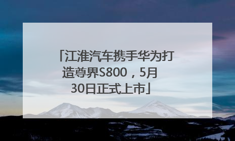 江淮汽车携手华为打造尊界S800，5月30日正式上市