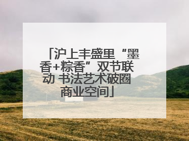 沪上丰盛里“墨香+粽香”双节联动 书法艺术破圈商业空间