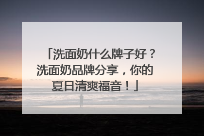 洗面奶什么牌子好？洗面奶品牌分享，你的夏日清爽福音！
