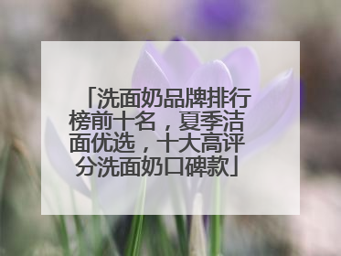 洗面奶品牌排行榜前十名，夏季洁面优选，十大高评分洗面奶口碑款