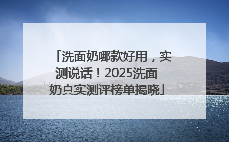 洗面奶哪款好用，实测说话！2025洗面奶真实测评榜单揭晓