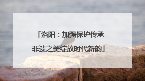 洛阳：加强保护传承 非遗之美绽放时代新韵