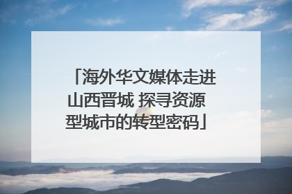 海外华文媒体走进山西晋城 探寻资源型城市的转型密码
