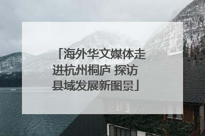 海外华文媒体走进杭州桐庐 探访县域发展新图景