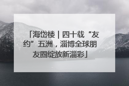 海岱楼｜四十载“友约”五洲，淄博全球朋友圈绽放新淄彩