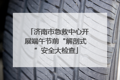济南市急救中心开展端午节前“解剖式”安全大检查