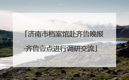 济南市档案馆赴齐鲁晚报·齐鲁壹点进行调研交流