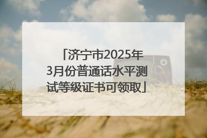 济宁市2025年3月份普通话水平测试等级证书可领取