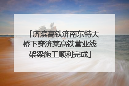 济滨高铁济南东特大桥下穿济莱高铁营业线架梁施工顺利完成
