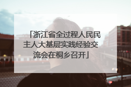 浙江省全过程人民民主人大基层实践经验交流会在桐乡召开