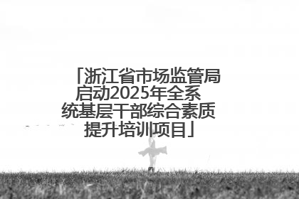 浙江省市场监管局启动2025年全系统基层干部综合素质提升培训项目